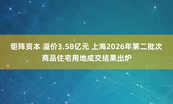 钜阵资本 溢价3.58亿元 上海2026年第二批次商品住宅用地成交结果出炉
