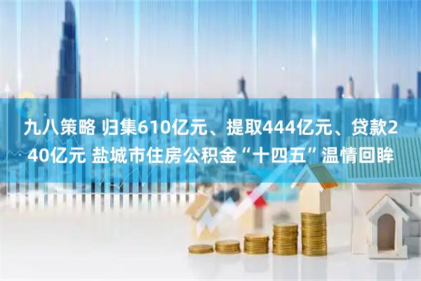 九八策略 归集610亿元、提取444亿元、贷款240亿元 盐城市住房公积金“十四五”温情回眸
