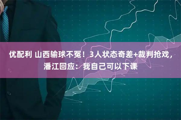 优配利 山西输球不冤！3人状态奇差+裁判抢戏，潘江回应：我自己可以下课